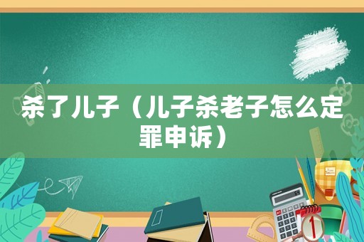 殺了兒子（兒子殺老子怎么定罪申訴）