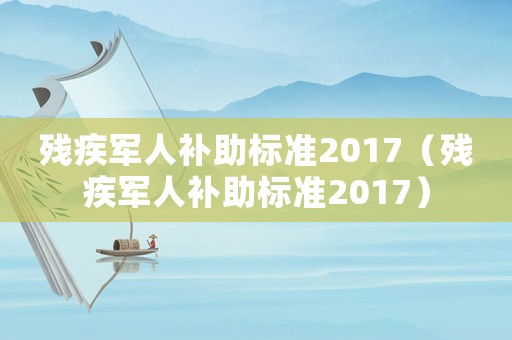 殘疾軍人補(bǔ)助標(biāo)準(zhǔn)2017（殘疾軍人補(bǔ)助標(biāo)準(zhǔn)2017）
