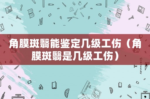 角膜斑翳能鑒定幾級工傷（角膜斑翳是幾級工傷）