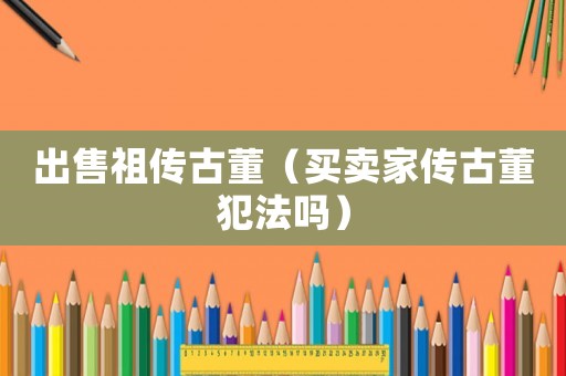 出售祖?zhèn)鞴哦ㄙI賣家傳古董犯法嗎）