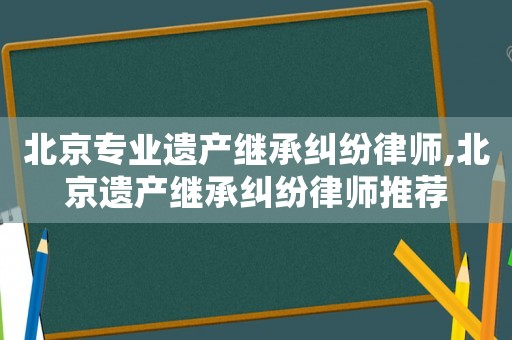 北京專業(yè)遺產(chǎn)繼承糾紛律師,北京遺產(chǎn)繼承糾紛律師推薦