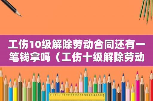 工傷10級(jí)解除勞動(dòng)合同還有一筆錢拿嗎（工傷十級(jí)解除勞動(dòng)合同）