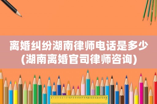 離婚糾紛湖南律師電話是多少(湖南離婚官司律師咨詢)