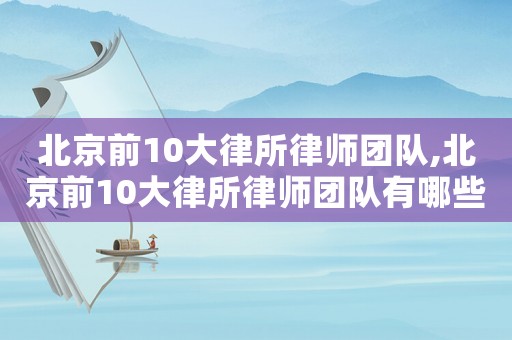北京前10大律所律師團(tuán)隊(duì),北京前10大律所律師團(tuán)隊(duì)有哪些
