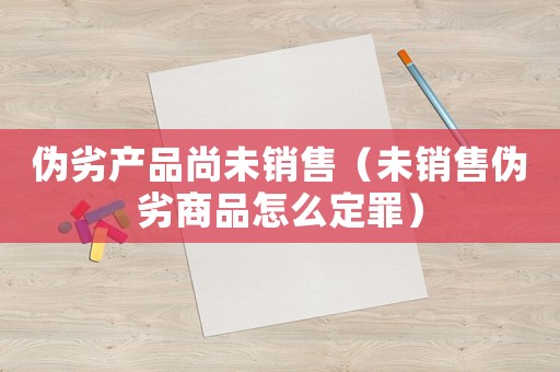 偽劣產(chǎn)品尚未銷售（未銷售偽劣商品怎么定罪）