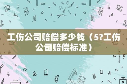 工傷公司賠償多少錢（5?工傷公司賠償標(biāo)準(zhǔn)）