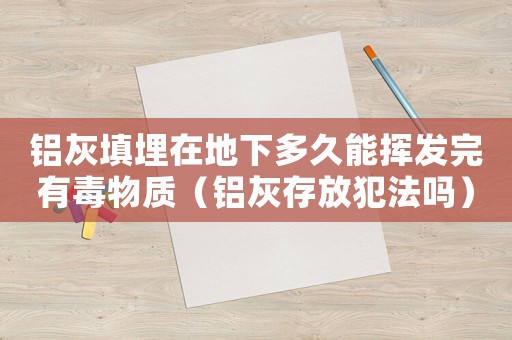 鋁灰填埋在地下多久能揮發(fā)完有毒物質(zhì)（鋁灰存放犯法嗎）