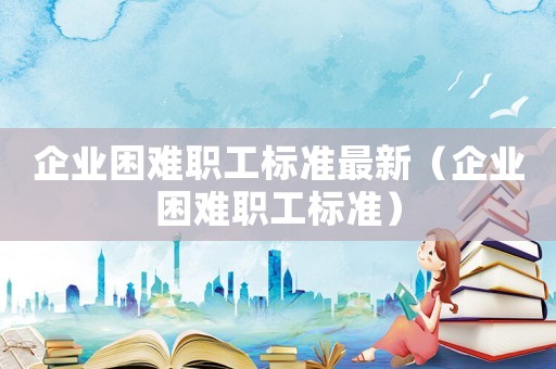 企業(yè)困難職工標(biāo)準(zhǔn)最新（企業(yè)困難職工標(biāo)準(zhǔn)）