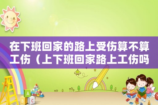 在下班回家的路上受傷算不算工傷（上下班回家路上工傷嗎）