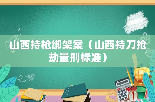山西持槍綁架案（山西持刀搶劫量刑標(biāo)準(zhǔn)）