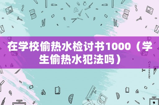 在學(xué)校偷熱水檢討書(shū)1000（學(xué)生偷熱水犯法嗎）