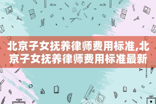 北京子女撫養(yǎng)律師費用標(biāo)準(zhǔn),北京子女撫養(yǎng)律師費用標(biāo)準(zhǔn)最新