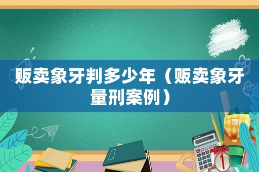 販賣象牙判多少年（販賣象牙量刑案例）