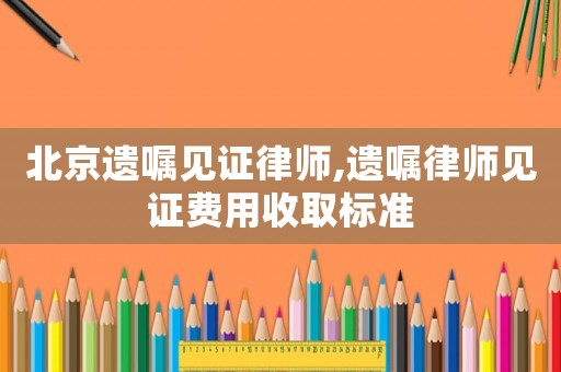 北京遺囑見(jiàn)證律師,遺囑律師見(jiàn)證費(fèi)用收取標(biāo)準(zhǔn)