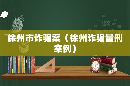 徐州市詐騙案（徐州詐騙量刑案例）