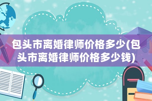 包頭市離婚律師價(jià)格多少(包頭市離婚律師價(jià)格多少錢(qián))