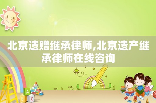 北京遺贈繼承律師,北京遺產(chǎn)繼承律師在線咨詢