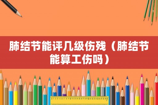 肺結(jié)節(jié)能評(píng)幾級(jí)傷殘（肺結(jié)節(jié)能算工傷嗎）