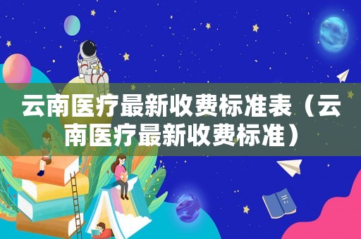 云南醫(yī)療最新收費標(biāo)準(zhǔn)表（云南醫(yī)療最新收費標(biāo)準(zhǔn)）