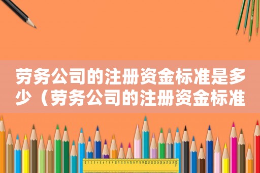 勞務(wù)公司的注冊(cè)資金標(biāo)準(zhǔn)是多少（勞務(wù)公司的注冊(cè)資金標(biāo)準(zhǔn)）