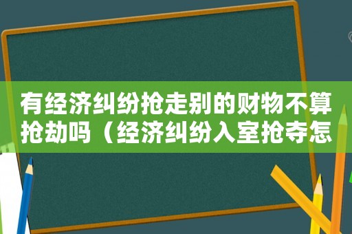 有經(jīng)濟糾紛搶走別的財物不算搶劫嗎（經(jīng)濟糾紛入室搶奪怎么定罪）