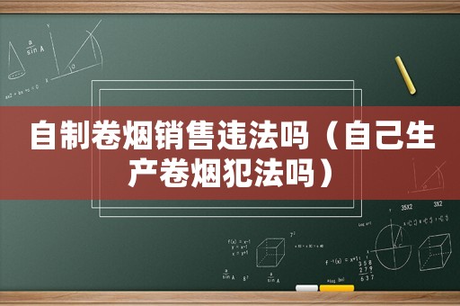 自制卷煙銷售違法嗎（自己生產(chǎn)卷煙犯法嗎）