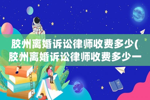 膠州離婚訴訟律師收費多少(膠州離婚訴訟律師收費多少一個月)