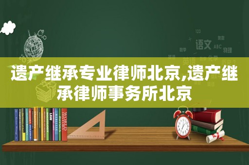遺產(chǎn)繼承專業(yè)律師北京,遺產(chǎn)繼承律師事務(wù)所北京