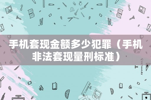 手機套現(xiàn)金額多少犯罪（手機非法套現(xiàn)量刑標準）