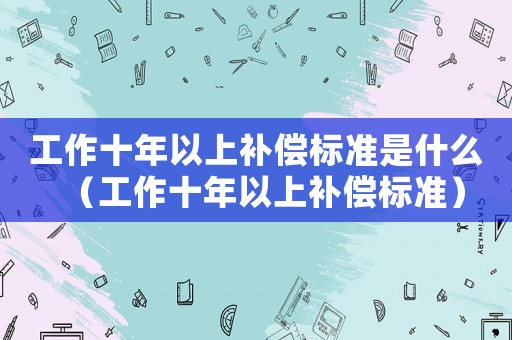 工作十年以上補(bǔ)償標(biāo)準(zhǔn)是什么（工作十年以上補(bǔ)償標(biāo)準(zhǔn)）