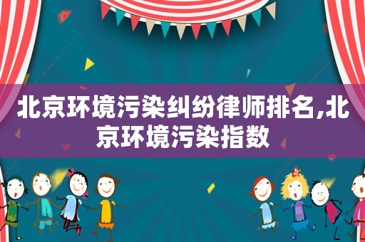 北京環(huán)境污染糾紛律師排名,北京環(huán)境污染指數(shù)