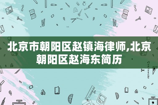 北京市朝陽區(qū)趙鎮(zhèn)海律師,北京朝陽區(qū)趙海東簡歷