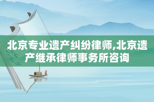 北京專業(yè)遺產(chǎn)糾紛律師,北京遺產(chǎn)繼承律師事務(wù)所咨詢
