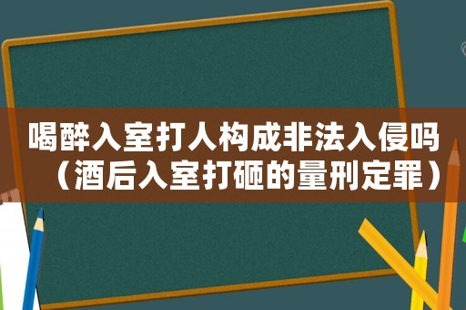 喝醉入室打人構(gòu)成非法入侵嗎（酒后入室打砸的量刑定罪）