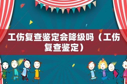 工傷復(fù)查鑒定會(huì)降級(jí)嗎（工傷復(fù)查鑒定）