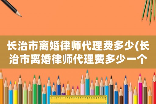 長治市離婚律師代理費多少(長治市離婚律師代理費多少一個月)