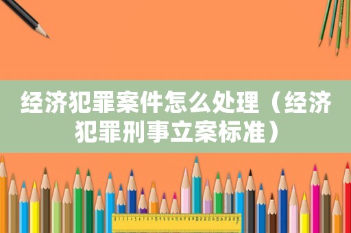 經(jīng)濟(jì)犯罪案件怎么處理（經(jīng)濟(jì)犯罪刑事立案標(biāo)準(zhǔn)）