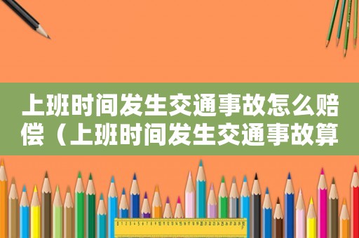上班時間發(fā)生交通事故怎么賠償（上班時間發(fā)生交通事故算不算工傷）