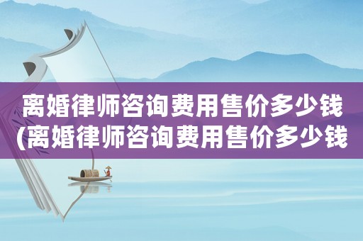 離婚律師咨詢費(fèi)用售價(jià)多少錢(離婚律師咨詢費(fèi)用售價(jià)多少錢啊)