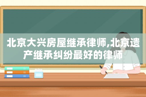 北京大興房屋繼承律師,北京遺產(chǎn)繼承糾紛最好的律師