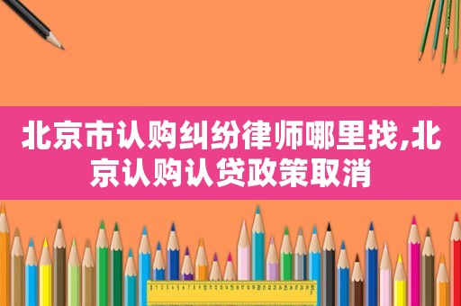 北京市認(rèn)購糾紛律師哪里找,北京認(rèn)購認(rèn)貸政策取消