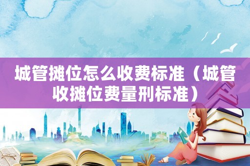 城管攤位怎么收費(fèi)標(biāo)準(zhǔn)（城管收攤位費(fèi)量刑標(biāo)準(zhǔn)）