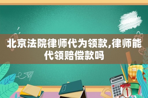 北京法院律師代為領(lǐng)款,律師能代領(lǐng)賠償款嗎
