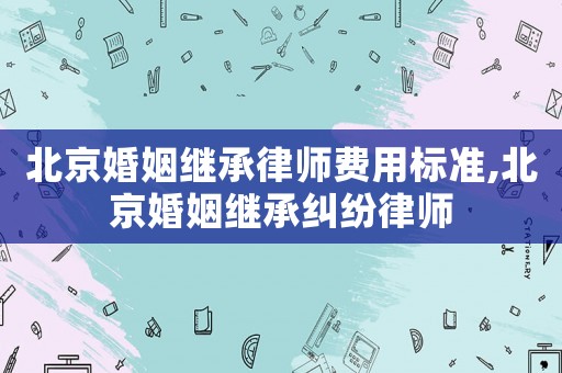 北京婚姻繼承律師費(fèi)用標(biāo)準(zhǔn),北京婚姻繼承糾紛律師