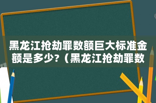 黑龍江搶劫罪數(shù)額巨大標準金額是多少?（黑龍江搶劫罪數(shù)額巨大標準）
