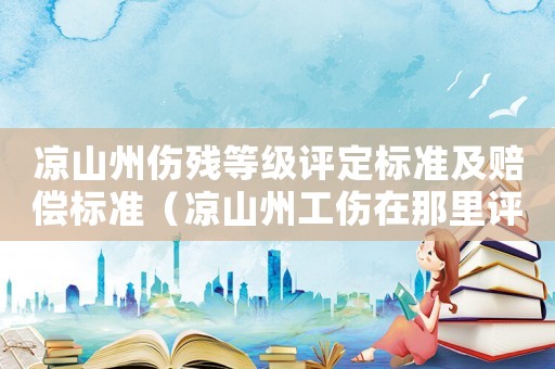 涼山州傷殘等級(jí)評(píng)定標(biāo)準(zhǔn)及賠償標(biāo)準(zhǔn)（涼山州工傷在那里評(píng)殘）