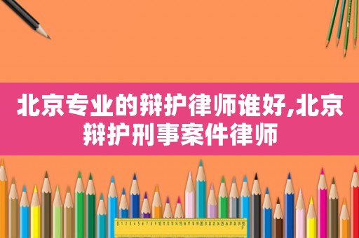 北京專業(yè)的辯護律師誰好,北京辯護刑事案件律師