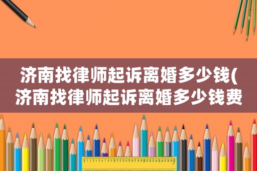 濟(jì)南找律師起訴離婚多少錢(濟(jì)南找律師起訴離婚多少錢費(fèi)用)