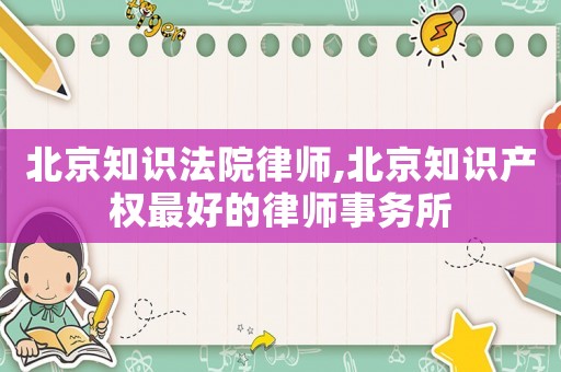 北京知識(shí)法院律師,北京知識(shí)產(chǎn)權(quán)最好的律師事務(wù)所