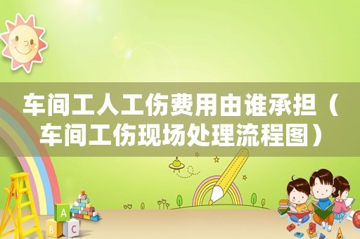 車間工人工傷費(fèi)用由誰承擔(dān)（車間工傷現(xiàn)場處理流程圖）
